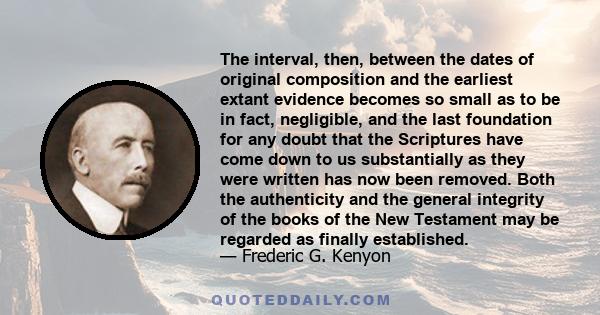 The interval, then, between the dates of original composition and the earliest extant evidence becomes so small as to be in fact, negligible, and the last foundation for any doubt that the Scriptures have come down to