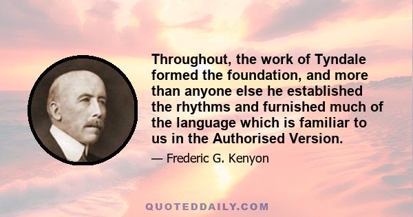 Throughout, the work of Tyndale formed the foundation, and more than anyone else he established the rhythms and furnished much of the language which is familiar to us in the Authorised Version.