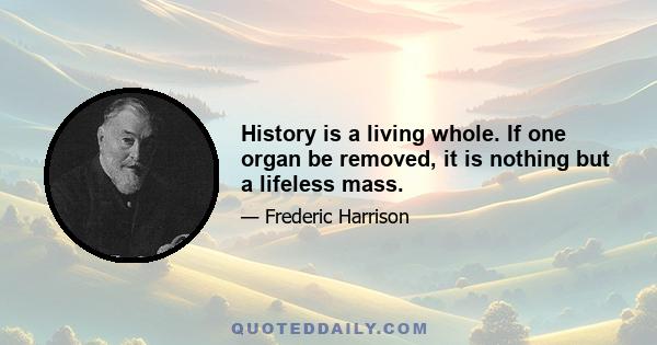 History is a living whole. If one organ be removed, it is nothing but a lifeless mass.