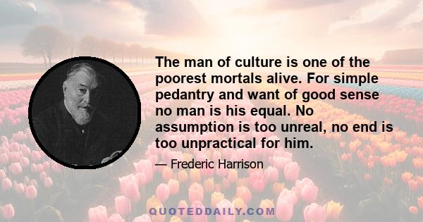 The man of culture is one of the poorest mortals alive. For simple pedantry and want of good sense no man is his equal. No assumption is too unreal, no end is too unpractical for him.