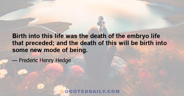 Birth into this life was the death of the embryo life that preceded; and the death of this will be birth into some new mode of being.