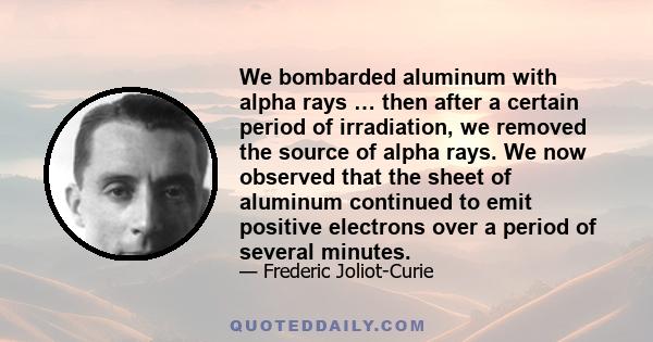 We bombarded aluminum with alpha rays … then after a certain period of irradiation, we removed the source of alpha rays. We now observed that the sheet of aluminum continued to emit positive electrons over a period of