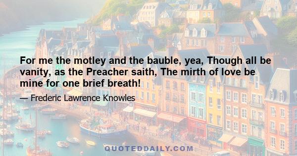 For me the motley and the bauble, yea, Though all be vanity, as the Preacher saith, The mirth of love be mine for one brief breath!