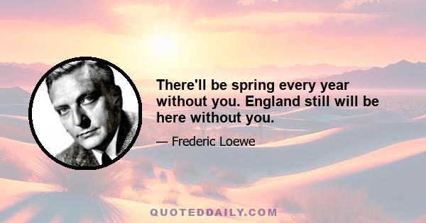 There'll be spring every year without you. England still will be here without you.