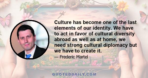 Culture has become one of the last elements of our identity. We have to act in favor of cultural diversity abroad as well as at home, we need strong cultural diplomacy but we have to create it.