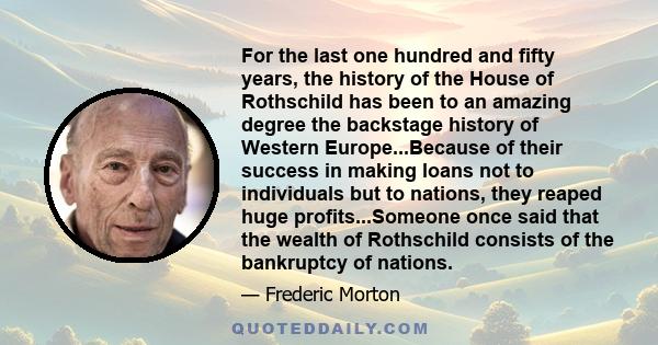 For the last one hundred and fifty years, the history of the House of Rothschild has been to an amazing degree the backstage history of Western Europe...Because of their success in making loans not to individuals but to 