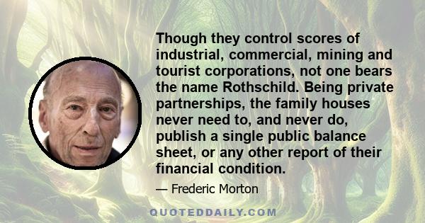 Though they control scores of industrial, commercial, mining and tourist corporations, not one bears the name Rothschild. Being private partnerships, the family houses never need to, and never do, publish a single