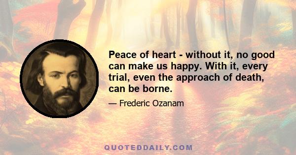 Peace of heart - without it, no good can make us happy. With it, every trial, even the approach of death, can be borne.