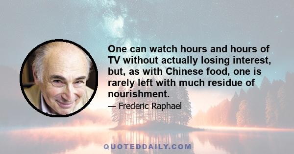 One can watch hours and hours of TV without actually losing interest, but, as with Chinese food, one is rarely left with much residue of nourishment.