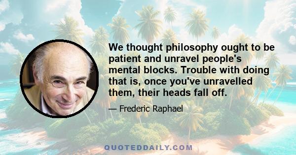 We thought philosophy ought to be patient and unravel people's mental blocks. Trouble with doing that is, once you've unravelled them, their heads fall off.