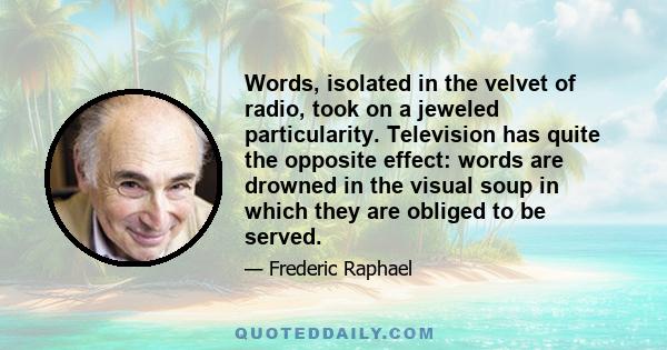 Words, isolated in the velvet of radio, took on a jeweled particularity. Television has quite the opposite effect: words are drowned in the visual soup in which they are obliged to be served.