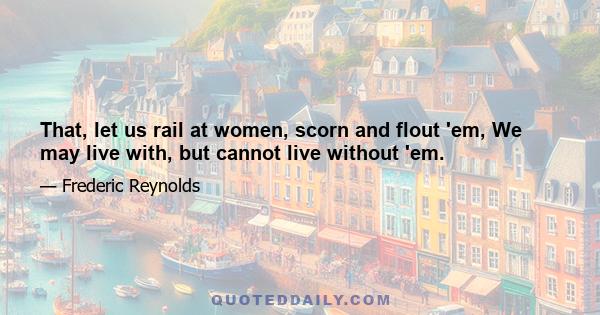 That, let us rail at women, scorn and flout 'em, We may live with, but cannot live without 'em.