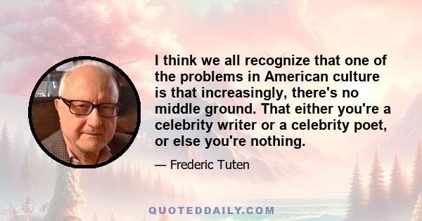 I think we all recognize that one of the problems in American culture is that increasingly, there's no middle ground. That either you're a celebrity writer or a celebrity poet, or else you're nothing.