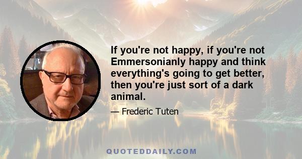 If you're not happy, if you're not Emmersonianly happy and think everything's going to get better, then you're just sort of a dark animal.