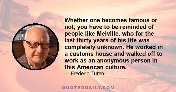 Whether one becomes famous or not, you have to be reminded of people like Melville, who for the last thirty years of his life was completely unknown. He worked in a customs house and walked off to work as an anonymous