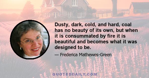 Dusty, dark, cold, and hard, coal has no beauty of its own, but when it is consummated by fire it is beautiful and becomes what it was designed to be.