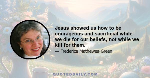 Jesus showed us how to be courageous and sacrificial while we die for our beliefs, not while we kill for them.