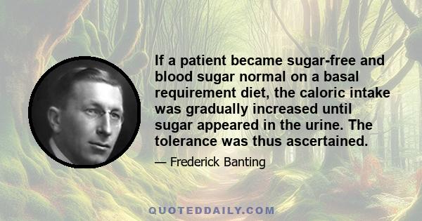 If a patient became sugar-free and blood sugar normal on a basal requirement diet, the caloric intake was gradually increased until sugar appeared in the urine. The tolerance was thus ascertained.