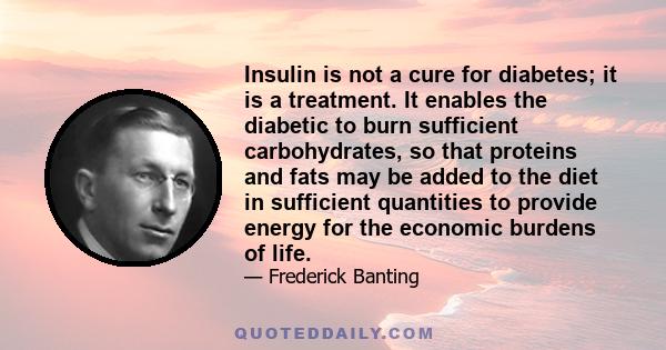 Insulin is not a cure for diabetes; it is a treatment. It enables the diabetic to burn sufficient carbohydrates, so that proteins and fats may be added to the diet in sufficient quantities to provide energy for the