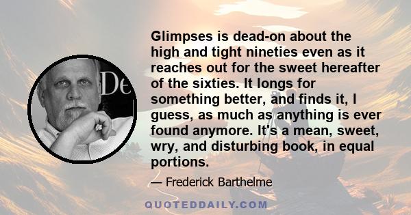 Glimpses is dead-on about the high and tight nineties even as it reaches out for the sweet hereafter of the sixties. It longs for something better, and finds it, I guess, as much as anything is ever found anymore. It's