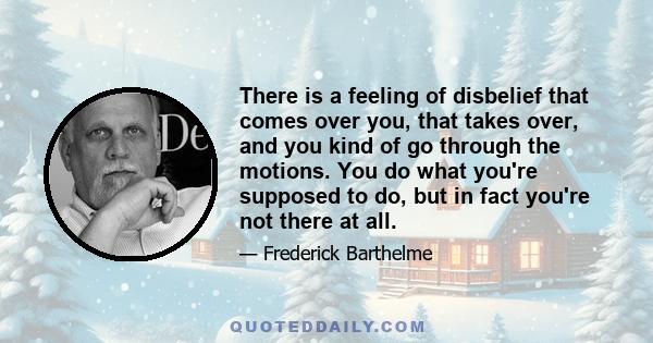 There is a feeling of disbelief that comes over you, that takes over, and you kind of go through the motions. You do what you're supposed to do, but in fact you're not there at all.