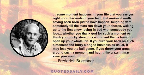 . . some moment happens in your life that you say yes right up to the roots of your hair, that makes it worth having been born just to have happen. laughing with somebody till the tears run down your cheeks. waking up