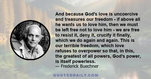 And because God's love is uncoercive and treasures our freedom - if above all he wants us to love him, then we must be left free not to love him - we are free to resist it, deny it, crucify it finally, which we do again 