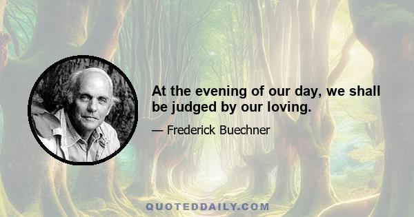 At the evening of our day, we shall be judged by our loving.