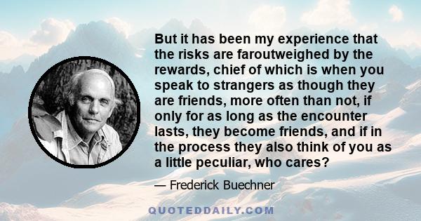 But it has been my experience that the risks are faroutweighed by the rewards, chief of which is when you speak to strangers as though they are friends, more often than not, if only for as long as the encounter lasts,