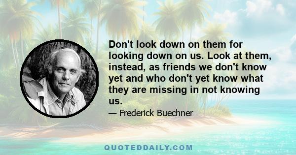 Don't look down on them for looking down on us. Look at them, instead, as friends we don't know yet and who don't yet know what they are missing in not knowing us.