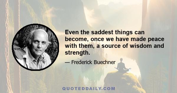 Even the saddest things can become, once we have made peace with them, a source of wisdom and strength.