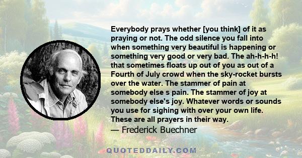 Everybody prays whether [you think] of it as praying or not. The odd silence you fall into when something very beautiful is happening or something very good or very bad. The ah-h-h-h! that sometimes floats up out of you 