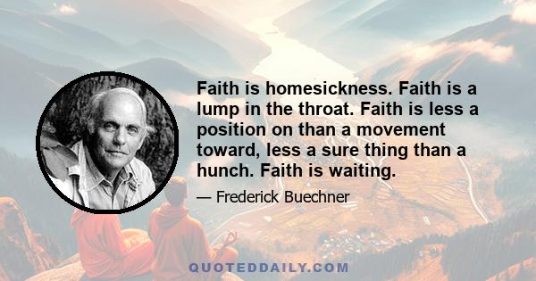 Faith is homesickness. Faith is a lump in the throat. Faith is less a position on than a movement toward, less a sure thing than a hunch. Faith is waiting.