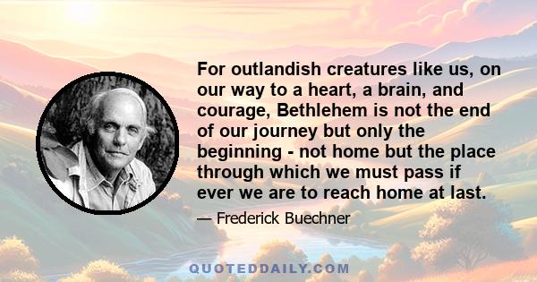 For outlandish creatures like us, on our way to a heart, a brain, and courage, Bethlehem is not the end of our journey but only the beginning - not home but the place through which we must pass if ever we are to reach