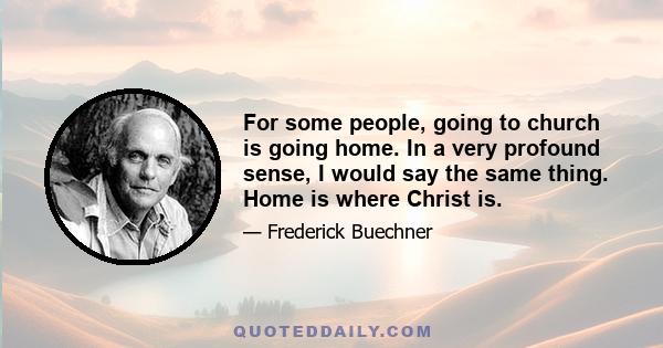 For some people, going to church is going home. In a very profound sense, I would say the same thing. Home is where Christ is.