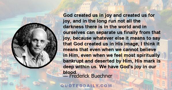 God created us in joy and created us for joy, and in the long run not all the darkness there is in the world and in ourselves can separate us finally from that joy, because whatever else it means to say that God created 