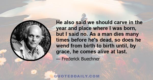 He also said we should carve in the year and place where I was born, but I said no. As a man dies many times before he's dead, so does he wend from birth to birth until, by grace, he comes alive at last.