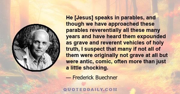 He [Jesus] speaks in parables, and though we have approached these parables reverentially all these many years and have heard them expounded as grave and reverent vehicles of holy truth, I suspect that many if not all