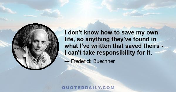 I don't know how to save my own life, so anything they've found in what I've written that saved theirs - I can't take responsibility for it.