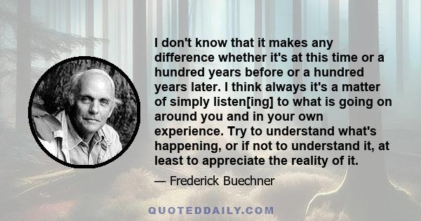 I don't know that it makes any difference whether it's at this time or a hundred years before or a hundred years later. I think always it's a matter of simply listen[ing] to what is going on around you and in your own