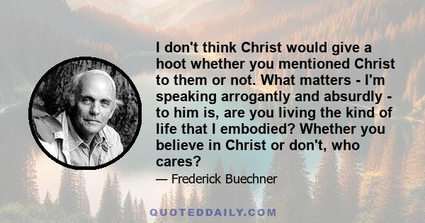 I don't think Christ would give a hoot whether you mentioned Christ to them or not. What matters - I'm speaking arrogantly and absurdly - to him is, are you living the kind of life that I embodied? Whether you believe