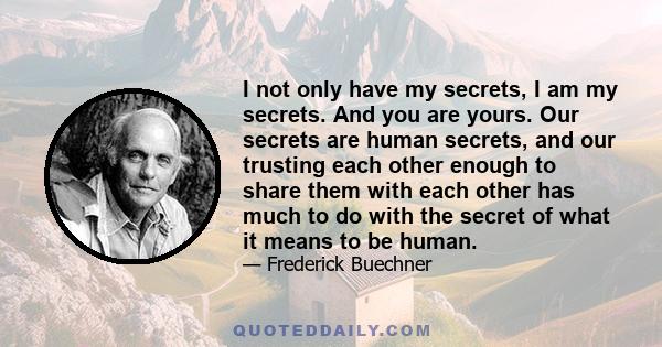 I not only have my secrets, I am my secrets. And you are yours. Our secrets are human secrets, and our trusting each other enough to share them with each other has much to do with the secret of what it means to be human.