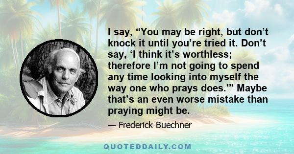 I say, “You may be right, but don’t knock it until you’re tried it. Don’t say, ‘I think it’s worthless; therefore I’m not going to spend any time looking into myself the way one who prays does.'” Maybe that’s an even