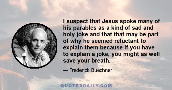 I suspect that Jesus spoke many of his parables as a kind of sad and holy joke and that that may be part of why he seemed reluctant to explain them because if you have to explain a joke, you might as well save your