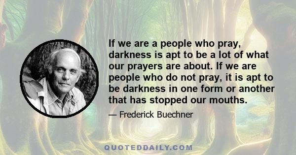 If we are a people who pray, darkness is apt to be a lot of what our prayers are about. If we are people who do not pray, it is apt to be darkness in one form or another that has stopped our mouths.