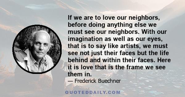 If we are to love our neighbors, before doing anything else we must see our neighbors. With our imagination as well as our eyes, that is to say like artists, we must see not just their faces but the life behind and