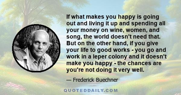 If what makes you happy is going out and living it up and spending all your money on wine, women, and song, the world doesn't need that. But on the other hand, if you give your life to good works - you go and work in a