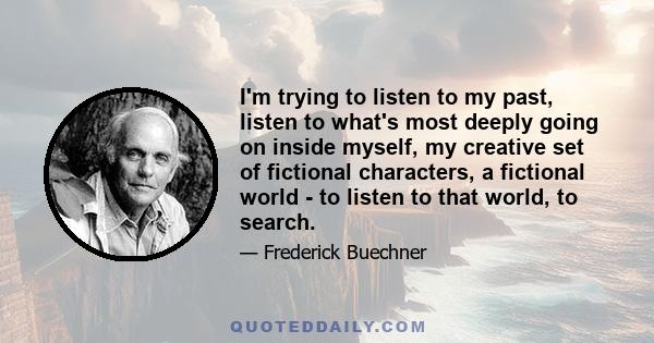 I'm trying to listen to my past, listen to what's most deeply going on inside myself, my creative set of fictional characters, a fictional world - to listen to that world, to search.