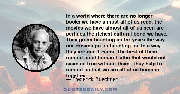 In a world where there are no longer books we have almost all of us read, the movies we have almost all of us seen are perhaps the richest cultural bond we have. They go on haunting us for years the way our dreams go on 