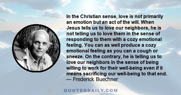 In the Christian sense, love is not primarily an emotion but an act of the will. When Jesus tells us to love our neighbors, he is not telling us to love them in the sense of responding to them with a cozy emotional